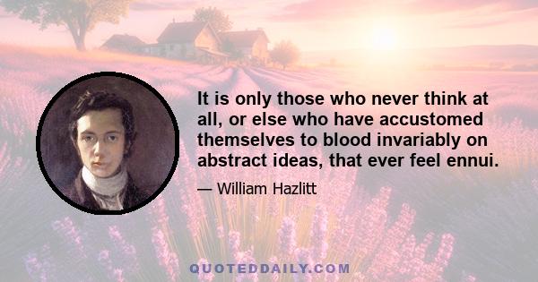 It is only those who never think at all, or else who have accustomed themselves to blood invariably on abstract ideas, that ever feel ennui.