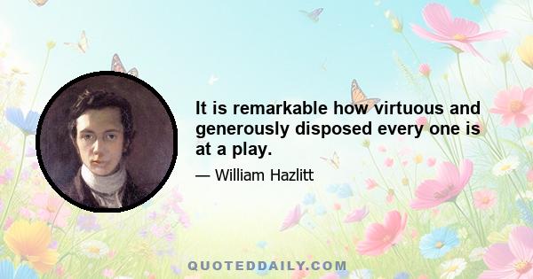 It is remarkable how virtuous and generously disposed every one is at a play.