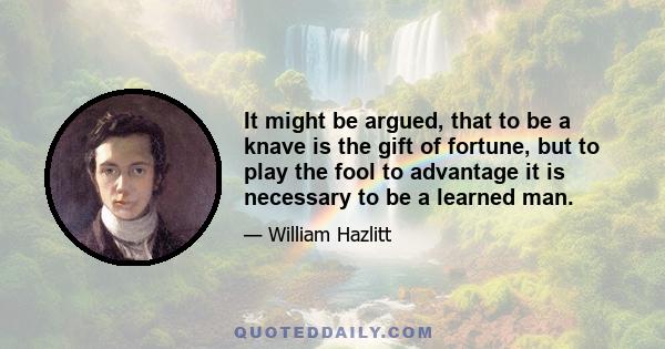 It might be argued, that to be a knave is the gift of fortune, but to play the fool to advantage it is necessary to be a learned man.