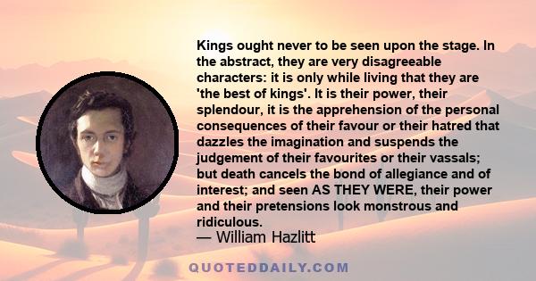 Kings ought never to be seen upon the stage. In the abstract, they are very disagreeable characters: it is only while living that they are 'the best of kings'. It is their power, their splendour, it is the apprehension