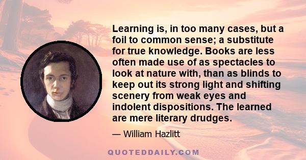 Learning is, in too many cases, but a foil to common sense; a substitute for true knowledge. Books are less often made use of as spectacles to look at nature with, than as blinds to keep out its strong light and