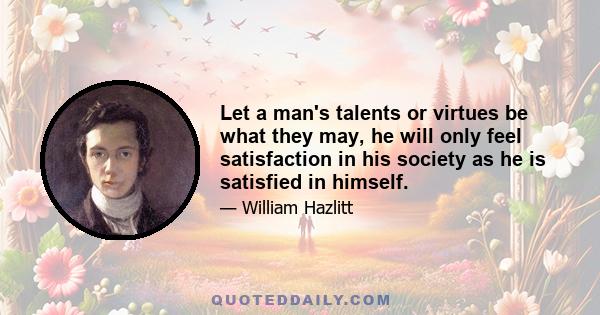 Let a man's talents or virtues be what they may, he will only feel satisfaction in his society as he is satisfied in himself.