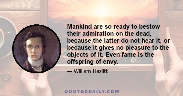 Mankind are so ready to bestow their admiration on the dead, because the latter do not hear it, or because it gives no pleasure to the objects of it. Even fame is the offspring of envy.