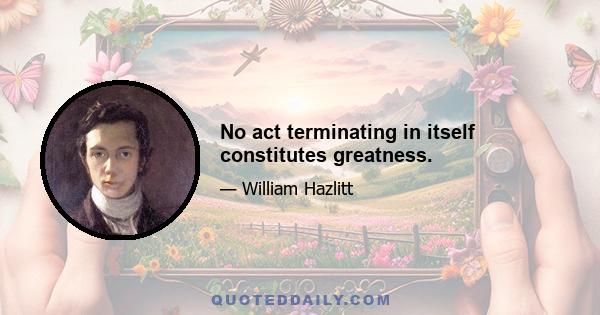 No act terminating in itself constitutes greatness.