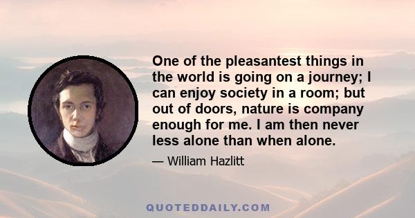 One of the pleasantest things in the world is going on a journey; I can enjoy society in a room; but out of doors, nature is company enough for me. I am then never less alone than when alone.