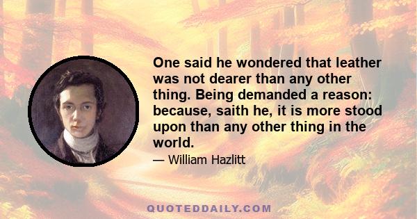 One said he wondered that leather was not dearer than any other thing. Being demanded a reason: because, saith he, it is more stood upon than any other thing in the world.