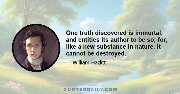 One truth discovered is immortal, and entitles its author to be so; for, like a new substance in nature, it cannot be destroyed.