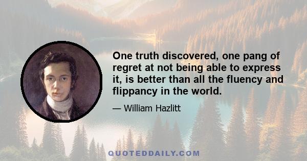 One truth discovered, one pang of regret at not being able to express it, is better than all the fluency and flippancy in the world.