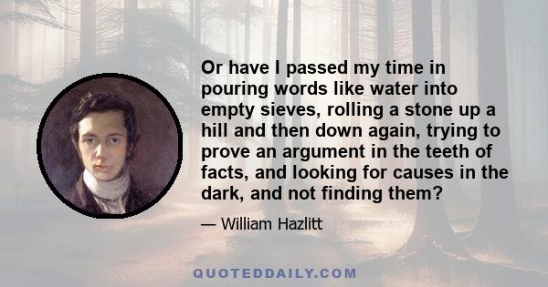 Or have I passed my time in pouring words like water into empty sieves, rolling a stone up a hill and then down again, trying to prove an argument in the teeth of facts, and looking for causes in the dark, and not