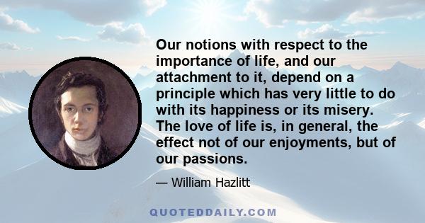 Our notions with respect to the importance of life, and our attachment to it, depend on a principle which has very little to do with its happiness or its misery. The love of life is, in general, the effect not of our