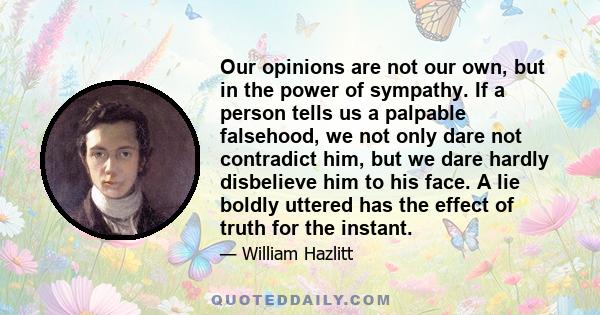 Our opinions are not our own, but in the power of sympathy. If a person tells us a palpable falsehood, we not only dare not contradict him, but we dare hardly disbelieve him to his face. A lie boldly uttered has the