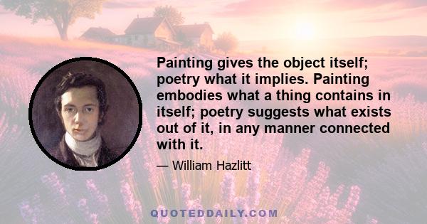 Painting gives the object itself; poetry what it implies. Painting embodies what a thing contains in itself; poetry suggests what exists out of it, in any manner connected with it.