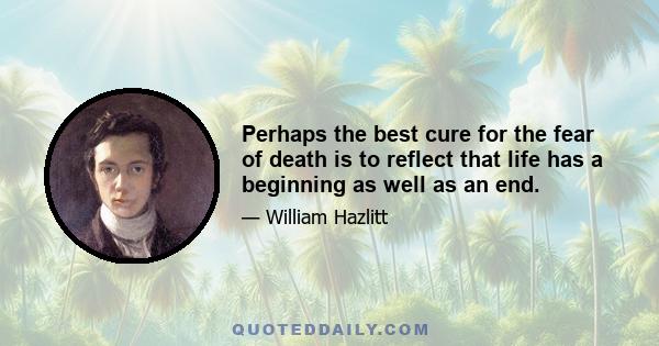 Perhaps the best cure for the fear of death is to reflect that life has a beginning as well as an end. There was a time when we were not: this gives us no concern. Why, then, should it trouble us that a time will come