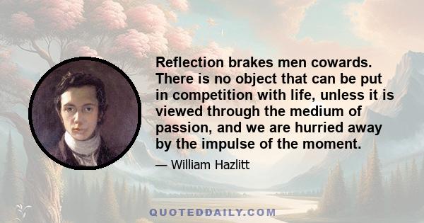 Reflection brakes men cowards. There is no object that can be put in competition with life, unless it is viewed through the medium of passion, and we are hurried away by the impulse of the moment.