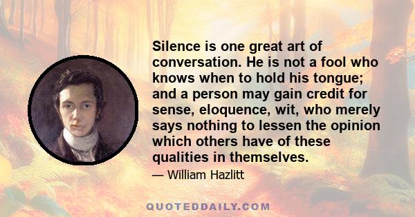 Silence is one great art of conversation. He is not a fool who knows when to hold his tongue; and a person may gain credit for sense, eloquence, wit, who merely says nothing to lessen the opinion which others have of