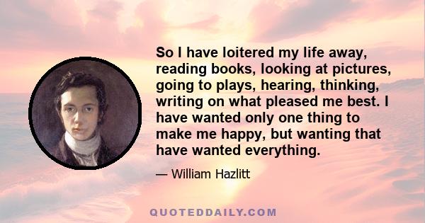 So I have loitered my life away, reading books, looking at pictures, going to plays, hearing, thinking, writing on what pleased me best. I have wanted only one thing to make me happy, but wanting that have wanted