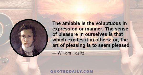 The amiable is the voluptuous in expression or manner. The sense of pleasure in ourselves is that which excites it in others; or, the art of pleasing is to seem pleased.