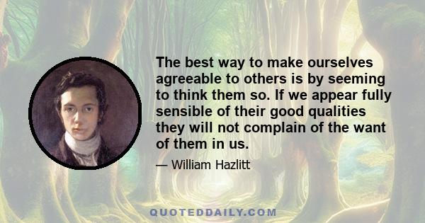 The best way to make ourselves agreeable to others is by seeming to think them so. If we appear fully sensible of their good qualities they will not complain of the want of them in us.