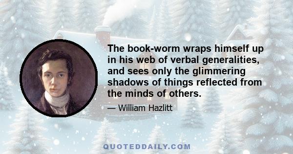 The book-worm wraps himself up in his web of verbal generalities, and sees only the glimmering shadows of things reflected from the minds of others.