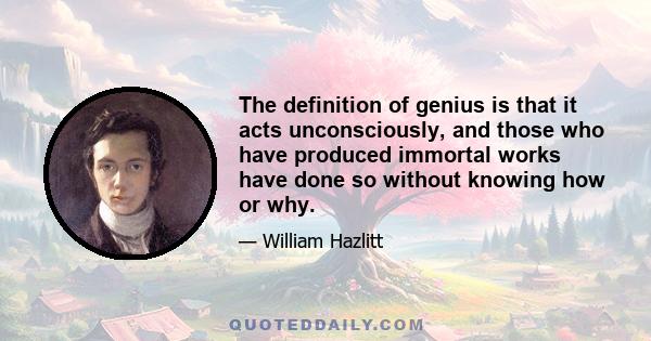 The definition of genius is that it acts unconsciously, and those who have produced immortal works have done so without knowing how or why.