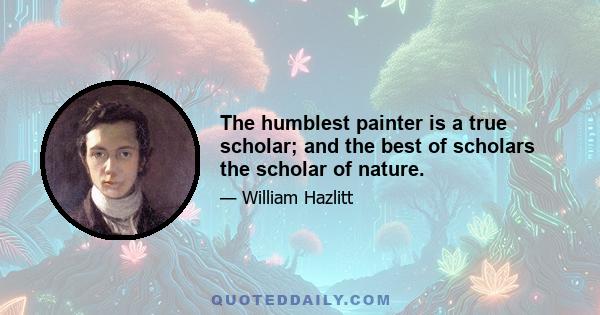 The humblest painter is a true scholar; and the best of scholars the scholar of nature.