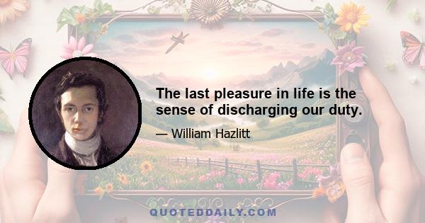 The last pleasure in life is the sense of discharging our duty.