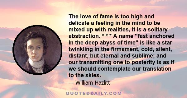 The love of fame is too high and delicate a feeling in the mind to be mixed up with realities, it is a solitary abstraction. * * * A name fast anchored in the deep abyss of time is like a star twinkling in the