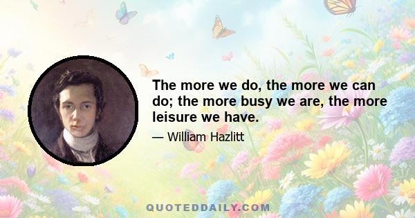 The more we do, the more we can do; the more busy we are, the more leisure we have.