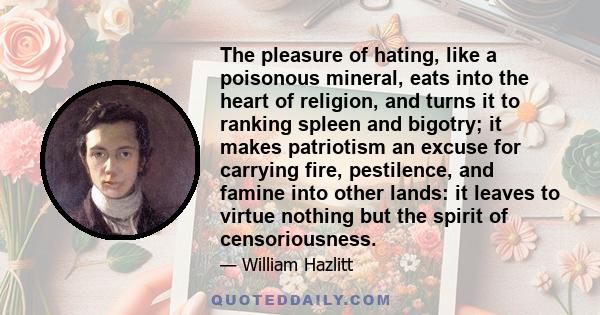 The pleasure of hating, like a poisonous mineral, eats into the heart of religion, and turns it to ranking spleen and bigotry; it makes patriotism an excuse for carrying fire, pestilence, and famine into other lands: it 