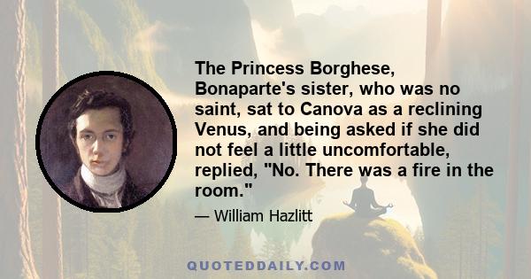 The Princess Borghese, Bonaparte's sister, who was no saint, sat to Canova as a reclining Venus, and being asked if she did not feel a little uncomfortable, replied, No. There was a fire in the room.