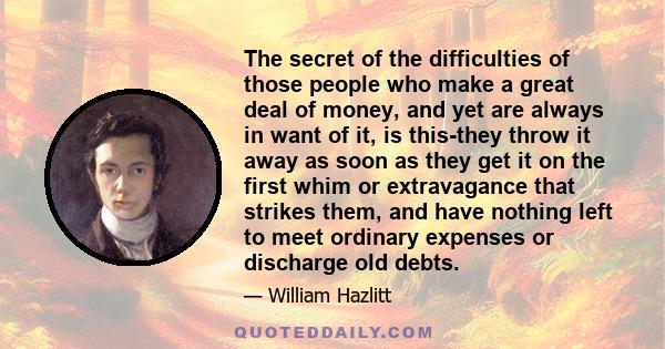 The secret of the difficulties of those people who make a great deal of money, and yet are always in want of it, is this-they throw it away as soon as they get it on the first whim or extravagance that strikes them, and 