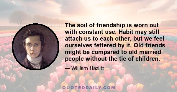 The soil of friendship is worn out with constant use. Habit may still attach us to each other, but we feel ourselves fettered by it. Old friends might be compared to old married people without the tie of children.