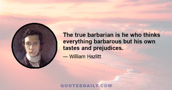 The true barbarian is he who thinks everything barbarous but his own tastes and prejudices.