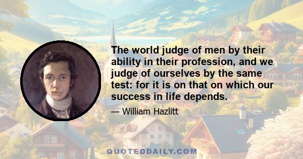 The world judge of men by their ability in their profession, and we judge of ourselves by the same test: for it is on that on which our success in life depends.