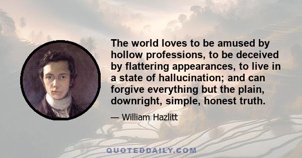 The world loves to be amused by hollow professions, to be deceived by flattering appearances, to live in a state of hallucination; and can forgive everything but the plain, downright, simple, honest truth.