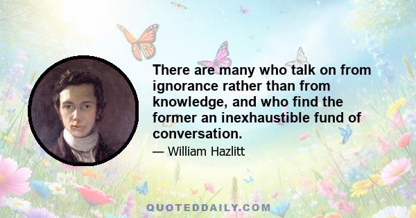 There are many who talk on from ignorance rather than from knowledge, and who find the former an inexhaustible fund of conversation.