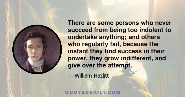 There are some persons who never succeed from being too indolent to undertake anything; and others who regularly fail, because the instant they find success in their power, they grow indifferent, and give over the