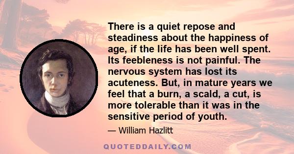 There is a quiet repose and steadiness about the happiness of age, if the life has been well spent. Its feebleness is not painful. The nervous system has lost its acuteness. But, in mature years we feel that a burn, a