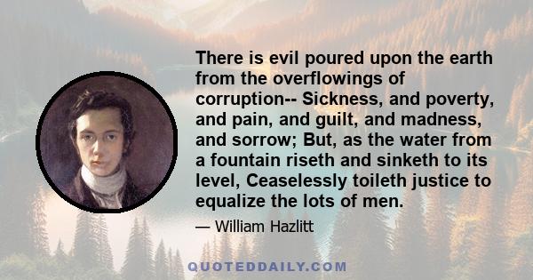 There is evil poured upon the earth from the overflowings of corruption-- Sickness, and poverty, and pain, and guilt, and madness, and sorrow; But, as the water from a fountain riseth and sinketh to its level,