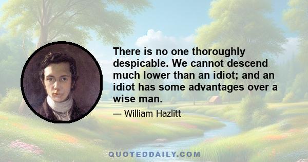 There is no one thoroughly despicable. We cannot descend much lower than an idiot; and an idiot has some advantages over a wise man.