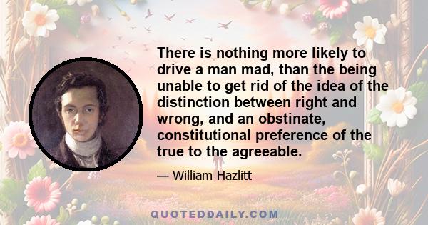 There is nothing more likely to drive a man mad, than the being unable to get rid of the idea of the distinction between right and wrong, and an obstinate, constitutional preference of the true to the agreeable.