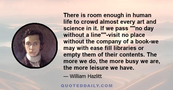 There is room enough in human life to crowd almost every art and science in it. If we pass no day without a line-visit no place without the company of a book-we may with ease fill libraries or empty them of their