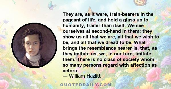 They are, as it were, train-bearers in the pageant of life, and hold a glass up to humanity, frailer than itself. We see ourselves at second-hand in them: they show us all that we are, all that we wish to be, and all