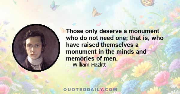 Those only deserve a monument who do not need one; that is, who have raised themselves a monument in the minds and memories of men.