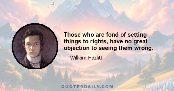 Those who are fond of setting things to rights, have no great objection to seeing them wrong.