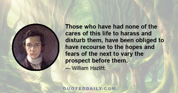 Those who have had none of the cares of this life to harass and disturb them, have been obliged to have recourse to the hopes and fears of the next to vary the prospect before them.