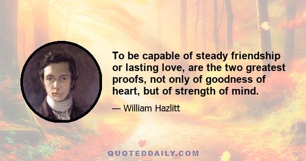 To be capable of steady friendship or lasting love, are the two greatest proofs, not only of goodness of heart, but of strength of mind.