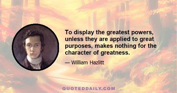 To display the greatest powers, unless they are applied to great purposes, makes nothing for the character of greatness.