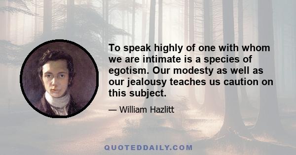 To speak highly of one with whom we are intimate is a species of egotism. Our modesty as well as our jealousy teaches us caution on this subject.