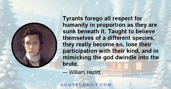 Tyrants forego all respect for humanity in proportion as they are sunk beneath it. Taught to believe themselves of a different species, they really become so, lose their participation with their kind, and in mimicking